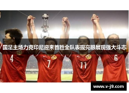 国足主场力克印尼迎来首胜全队表现亮眼展现强大斗志 国足主场力克印尼迎来首胜全队表现亮眼展现强大斗志